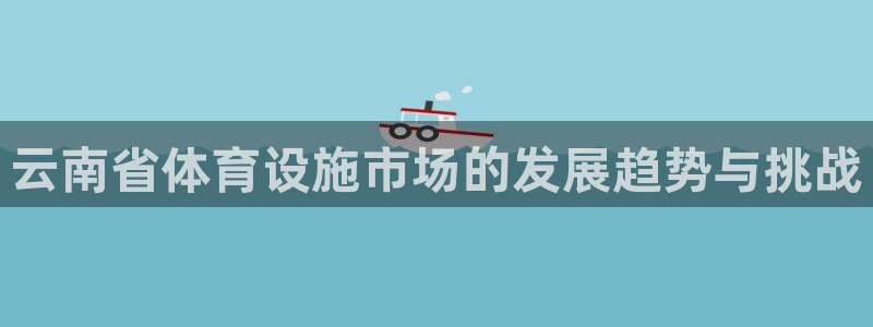 意昂4娱乐：云南省体育设施市场的发展趋势与挑战